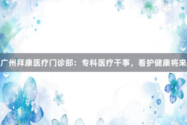 广州拜康医疗门诊部：专科医疗干事，看护健康将来